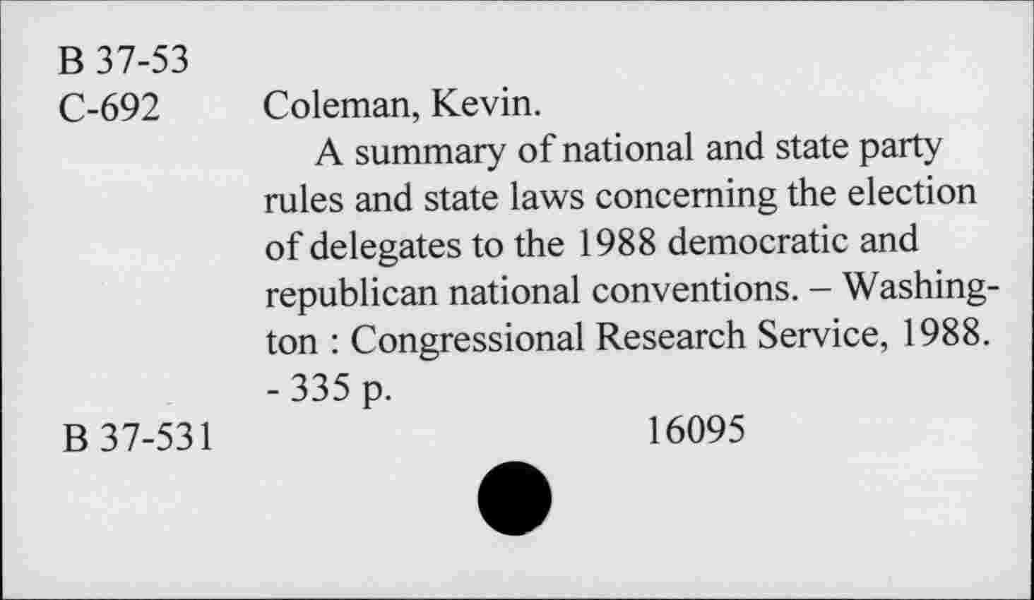 ﻿B 37-53
C-692 Coleman, Kevin.
A summary of national and state party rules and state laws concerning the election of delegates to the 1988 democratic and republican national conventions. - Washington : Congressional Research Service, 1988. - 335 p.
B 37-531	16095